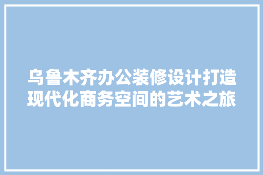 乌鲁木齐办公装修设计打造现代化商务空间的艺术之旅