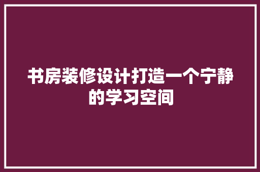 书房装修设计打造一个宁静的学习空间