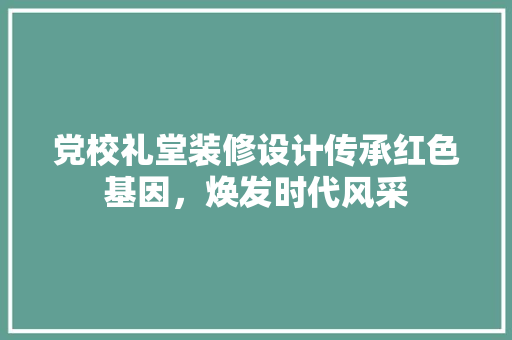 党校礼堂装修设计传承红色基因，焕发时代风采  第1张