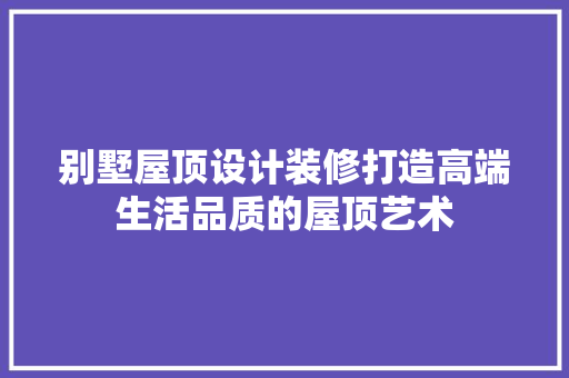 别墅屋顶设计装修打造高端生活品质的屋顶艺术