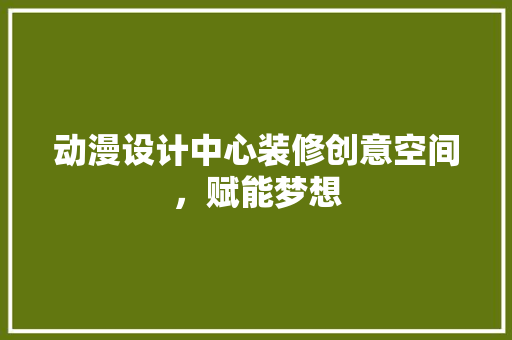 动漫设计中心装修创意空间，赋能梦想