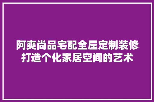 阿爽尚品宅配全屋定制装修打造个化家居空间的艺术