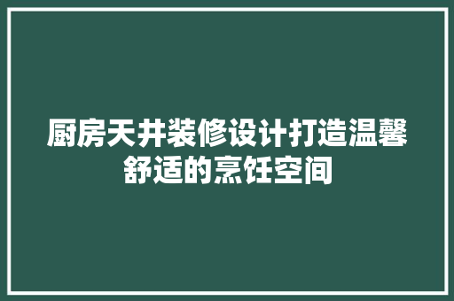 厨房天井装修设计打造温馨舒适的烹饪空间