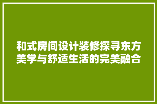 和式房间设计装修探寻东方美学与舒适生活的完美融合