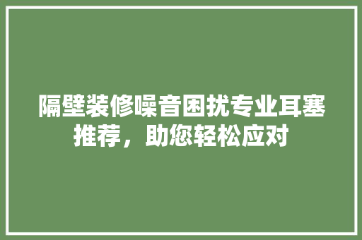 隔壁装修噪音困扰专业耳塞推荐，助您轻松应对
