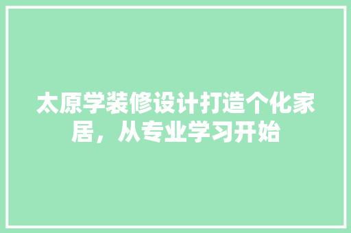 太原学装修设计打造个化家居，从专业学习开始