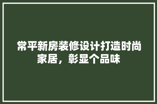 常平新房装修设计打造时尚家居，彰显个品味