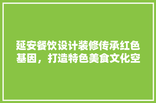 延安餐饮设计装修传承红色基因，打造特色美食文化空间