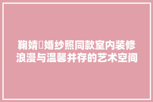 鞠婧祎婚纱照同款室内装修浪漫与温馨并存的艺术空间