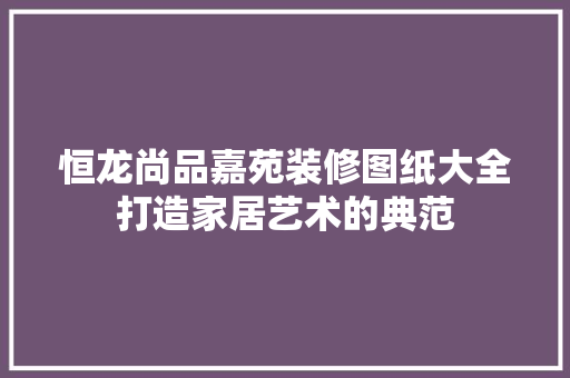 恒龙尚品嘉苑装修图纸大全打造家居艺术的典范