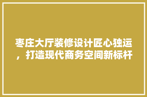 枣庄大厅装修设计匠心独运，打造现代商务空间新标杆