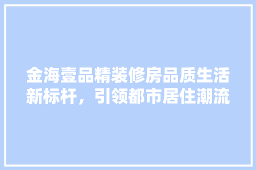 金海壹品精装修房品质生活新标杆，引领都市居住潮流