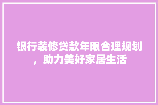 银行装修贷款年限合理规划，助力美好家居生活