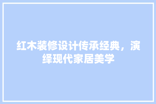 红木装修设计传承经典，演绎现代家居美学