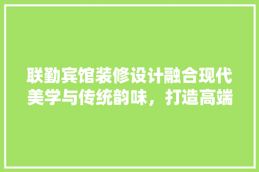 联勤宾馆装修设计融合现代美学与传统韵味，打造高端酒店新标杆