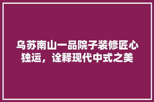 乌苏南山一品院子装修匠心独运，诠释现代中式之美