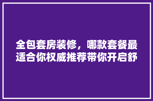 全包套房装修，哪款套餐最适合你权威推荐带你开启舒适生活