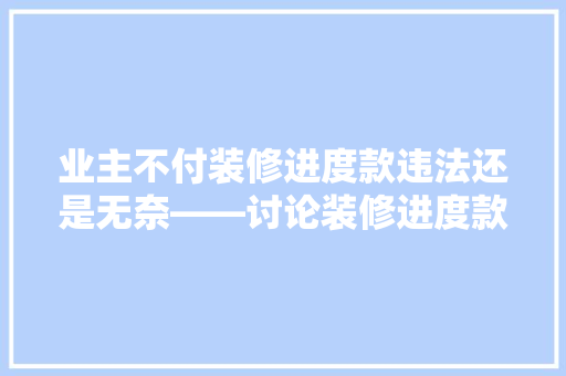 业主不付装修进度款违法还是无奈——讨论装修进度款支付的法律与道德边界