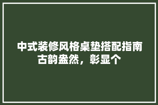 中式装修风格桌垫搭配指南古韵盎然，彰显个