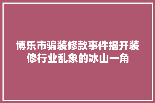 博乐市骗装修款事件揭开装修行业乱象的冰山一角