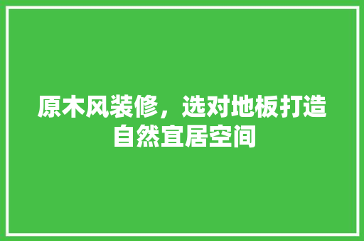 原木风装修，选对地板打造自然宜居空间