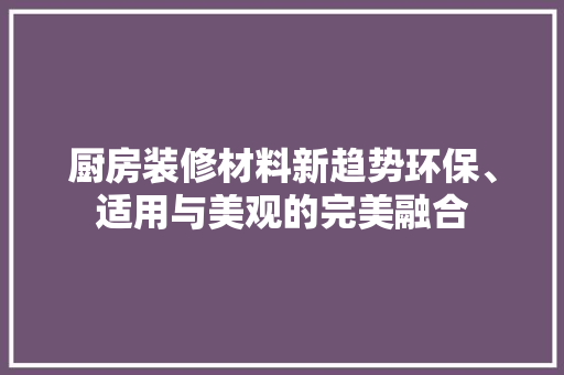 厨房装修材料新趋势环保、适用与美观的完美融合