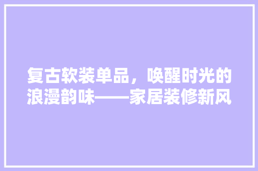 复古软装单品，唤醒时光的浪漫韵味——家居装修新风尚