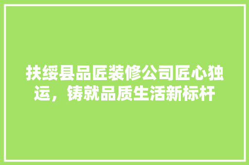 扶绥县品匠装修公司匠心独运，铸就品质生活新标杆