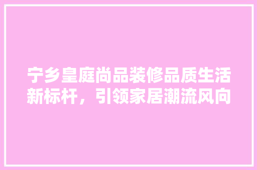 宁乡皇庭尚品装修品质生活新标杆，引领家居潮流风向标