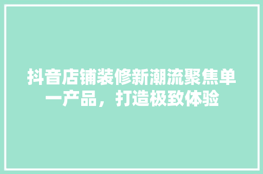 抖音店铺装修新潮流聚焦单一产品，打造极致体验