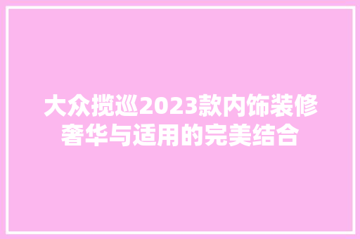 大众揽巡2023款内饰装修奢华与适用的完美结合