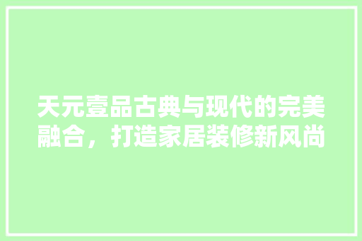 天元壹品古典与现代的完美融合，打造家居装修新风尚