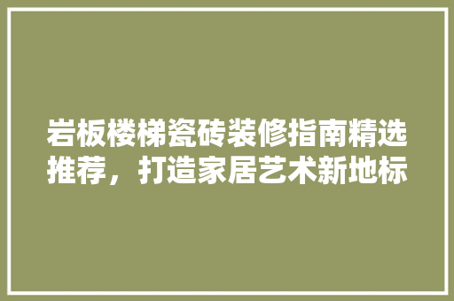 岩板楼梯瓷砖装修指南精选推荐，打造家居艺术新地标