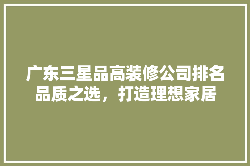 广东三星品高装修公司排名品质之选，打造理想家居