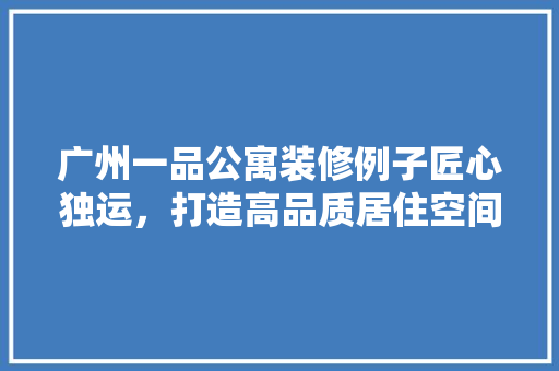 广州一品公寓装修例子匠心独运，打造高品质居住空间