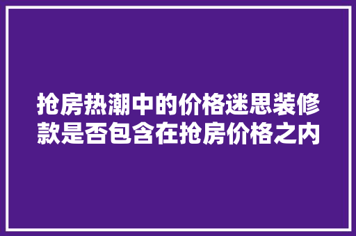 抢房热潮中的价格迷思装修款是否包含在抢房价格之内