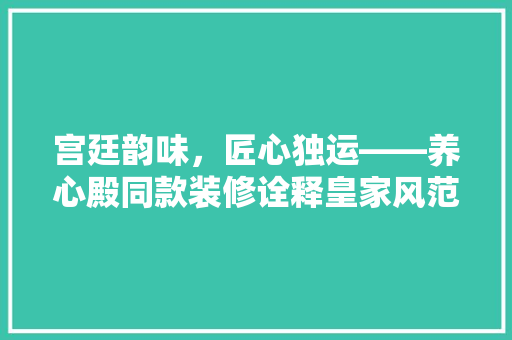 宫廷韵味，匠心独运——养心殿同款装修诠释皇家风范