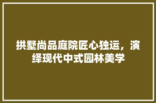 拱墅尚品庭院匠心独运，演绎现代中式园林美学  第1张