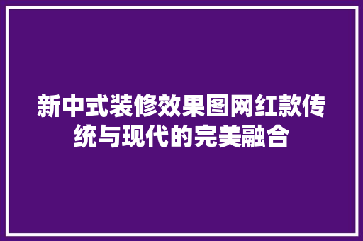 新中式装修效果图网红款传统与现代的完美融合