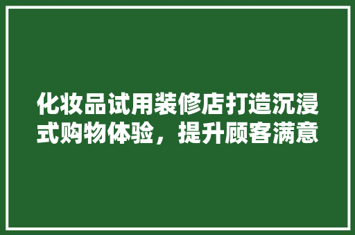 化妆品试用装修店打造沉浸式购物体验，提升顾客满意度