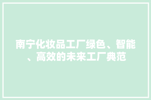 南宁化妆品工厂绿色、智能、高效的未来工厂典范  第1张