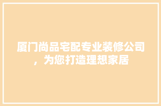 厦门尚品宅配专业装修公司，为您打造理想家居
