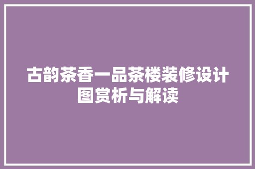 古韵茶香一品茶楼装修设计图赏析与解读