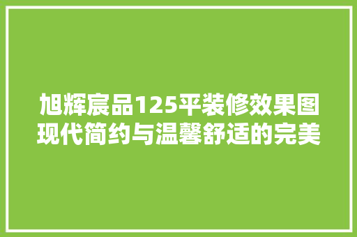 旭辉宸品125平装修效果图现代简约与温馨舒适的完美融合