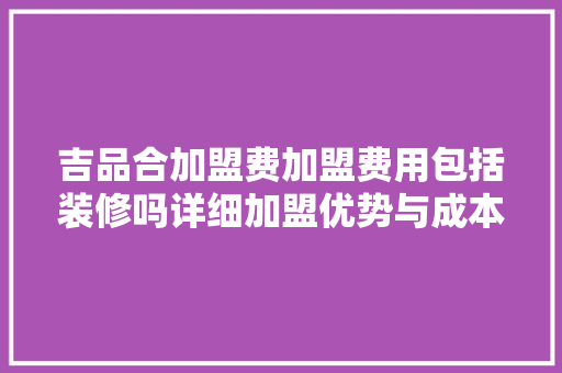 吉品合加盟费加盟费用包括装修吗详细加盟优势与成本