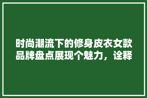 时尚潮流下的修身皮衣女款品牌盘点展现个魅力，诠释时尚方法