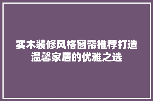 实木装修风格窗帘推荐打造温馨家居的优雅之选