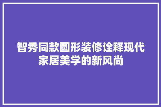 智秀同款圆形装修诠释现代家居美学的新风尚