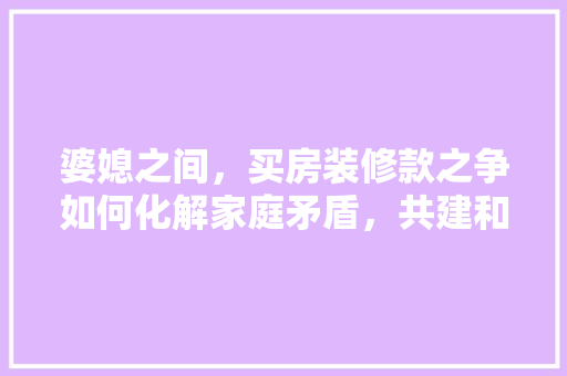 婆媳之间，买房装修款之争如何化解家庭矛盾，共建和谐家园