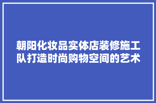 朝阳化妆品实体店装修施工队打造时尚购物空间的艺术工匠